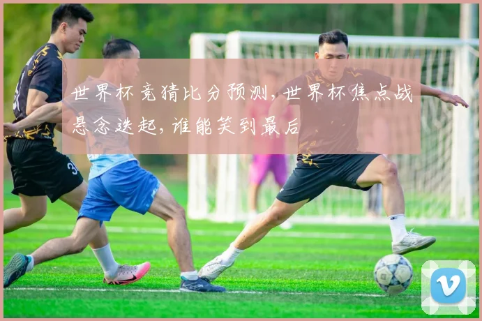 世界杯竞猜比分预测,世界杯焦点战悬念迭起,谁能笑到最后