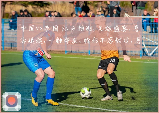 中国vs泰国 比分预测,足球盛宴,悬念迭起,一触即发,精彩不容错过,悬念揭晓