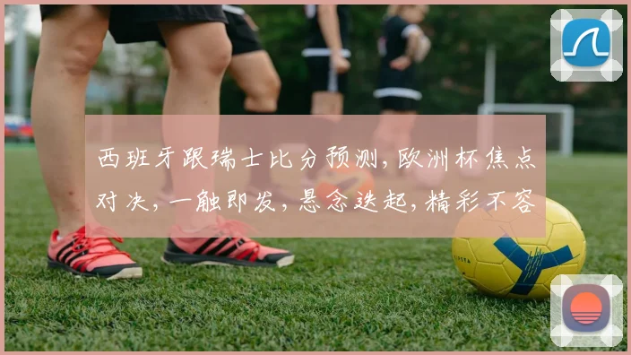 西班牙跟瑞士比分预测,欧洲杯焦点对决,一触即发,悬念迭起,精彩不容错过,一球定胜负